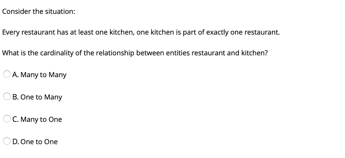 Consider the situation:
Every restaurant has at least one kitchen, one kitchen is part of exactly one restaurant.
What is the cardinality of the relationship between entities restaurant and kitchen?
A. Many to Many
B. One to Many
C. Many to One
D. One to One
