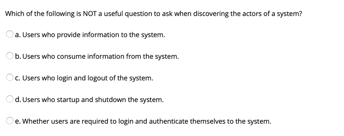 Which of the following is NOT a useful question to ask when discovering the actors of a system?
a. Users who provide information to the system.
Ob. Users who consume information from the system.
c. Users who login and logout of the system.
Od. Users who startup and shutdown the system.
O e. Whether users are required to login and authenticate themselves to the system.
