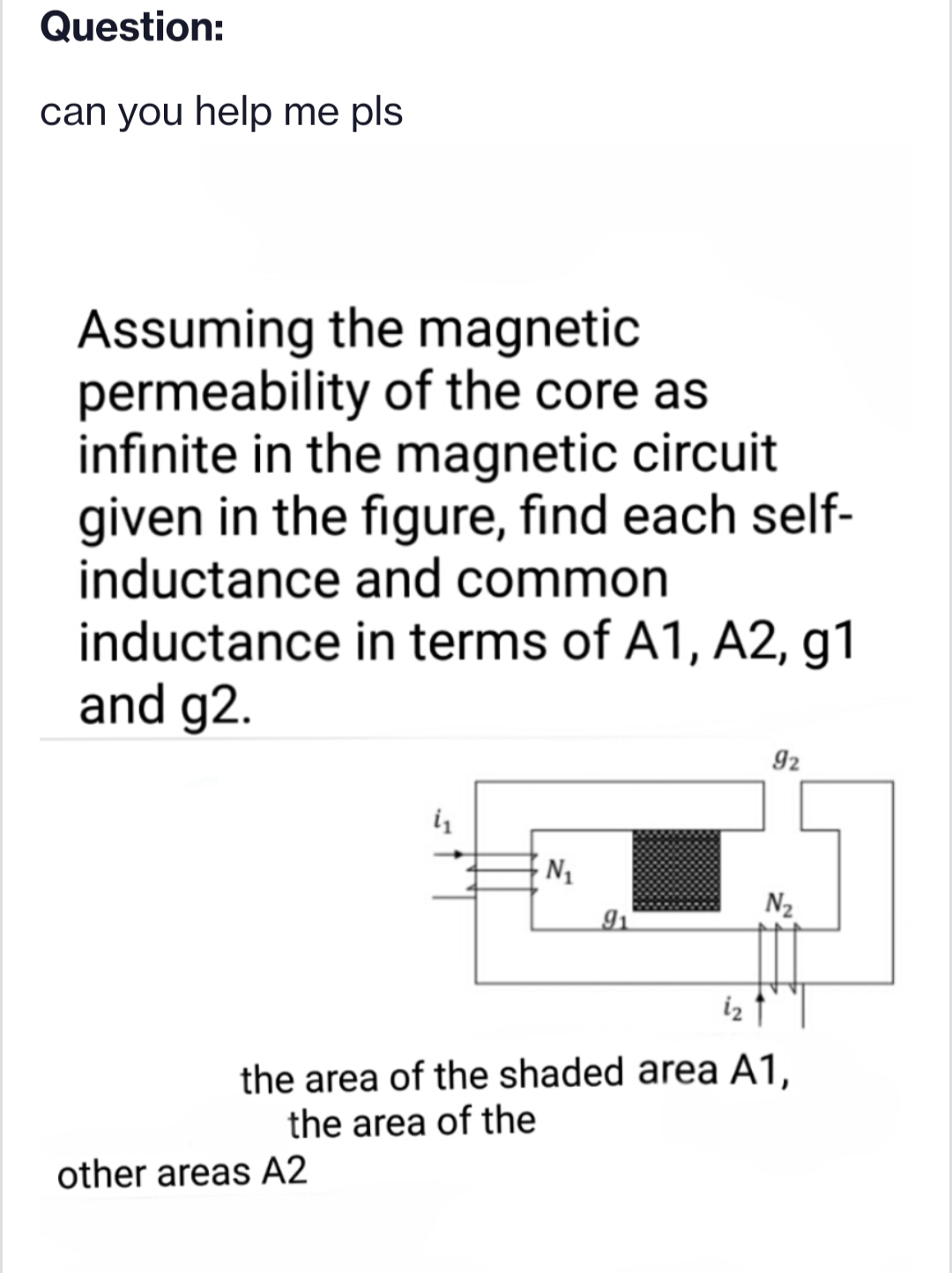 Question:
can you help me pls
Assuming the magnetic
permeability of the core as
infinite in the magnetic circuit
given in the figure, find each self-
inductance and common
inductance in terms of A1, A2, g1
and g2.
92
N2
iz
the area of the shaded area A1,
the area of the
other areas A2
