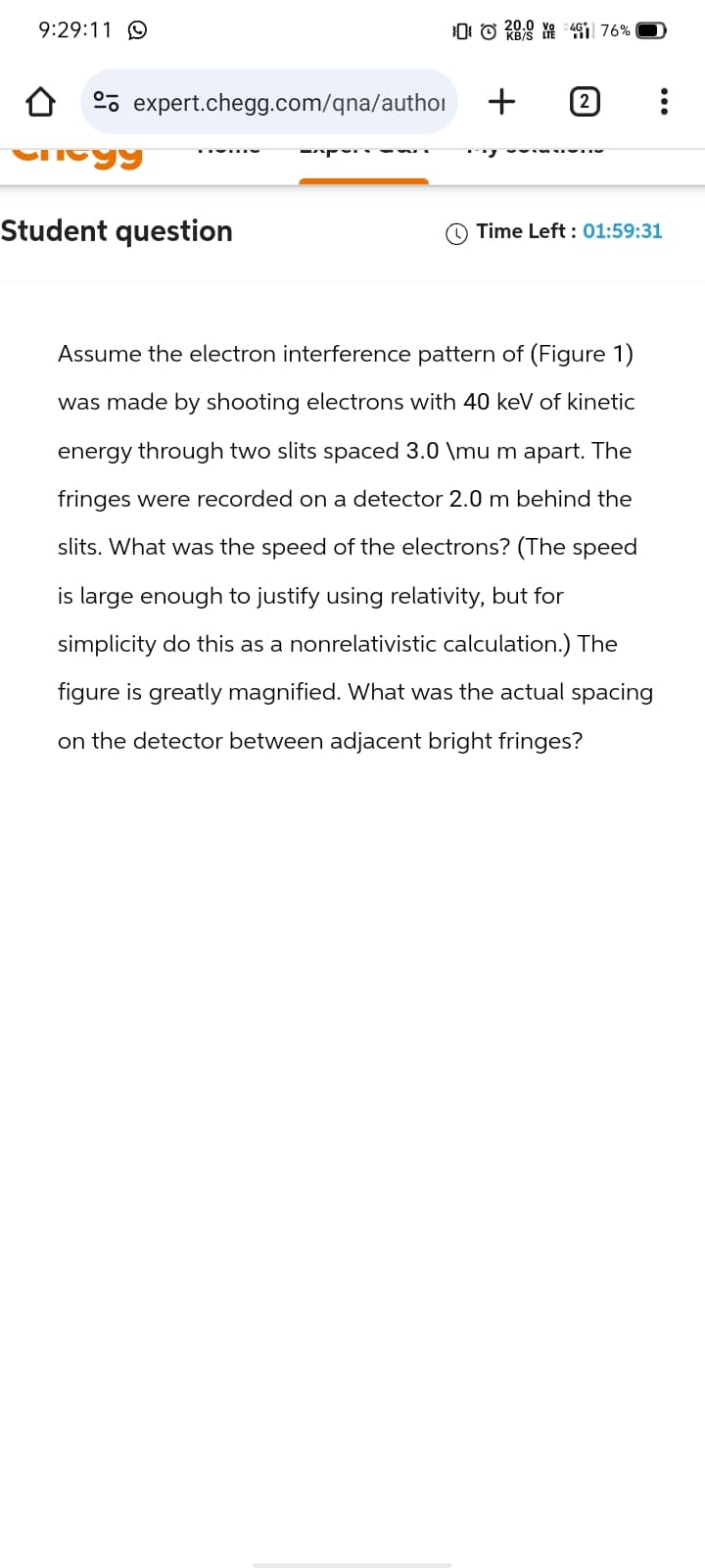 9:29:11 9
expert.chegg.com/qna/author
Cheyy
Student question
-
KB/S LTE
476%
+
[2]
Time Left: 01:59:31
Assume the electron interference pattern of (Figure 1)
was made by shooting electrons with 40 keV of kinetic
energy through two slits spaced 3.0 \mu m apart. The
fringes were recorded on a detector 2.0 m behind the
slits. What was the speed of the electrons? (The speed
is large enough to justify using relativity, but for
simplicity do this as a nonrelativistic calculation.) The
figure is greatly magnified. What was the actual spacing
on the detector between adjacent bright fringes?