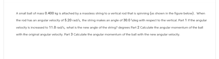 A small ball of mass 0.400 kg is attached by a massless string to a vertical rod that is spinning (as shown in the figure below). When
the rod has an angular velocity of 5.20 rad/s, the string makes an angle of 30.0 \deg with respect to the vertical. Part 1 If the angular
velocity is increased to 11.0 rad/s, what is the new angle of the string? degrees Part 2 Calculate the angular momentum of the ball
with the original angular velocity. Part 3 Calculate the angular momentum of the ball with the new angular velocity.