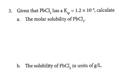 3. Given that PBCI, has a K_ = 1.2 × 10°, calculate
a. The molar solubility of PbCl,.
b. The solubility of PBCI, in units of g/L.
