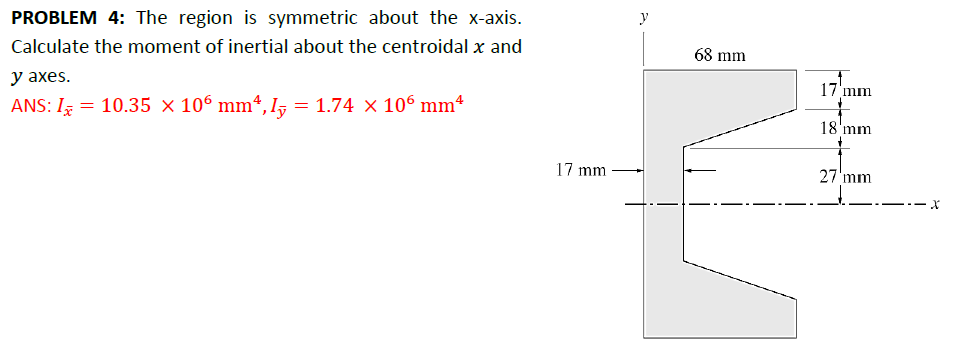 PROBLEM 4: The region is symmetric about the x-axis.
Calculate the moment of inertial about the centroidal x and
y axes.
ANS: I = 10.35 × 106 mm², I♬ :
=
1.74 × 106 mm²
y
68 mm
17'mm
18 mm
17 mm
27 mm
x