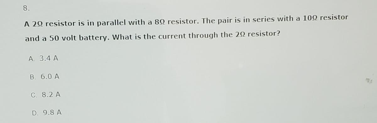8.
A 20 resistor is in parallel with a 892 resistor. The pair is in series with a 100 resistor
and a 50 volt battery. What is the current through the 20 resistor?
A. 3.4 A
B. 6.0 A
C. 8.2 A
D. 9.8 A
