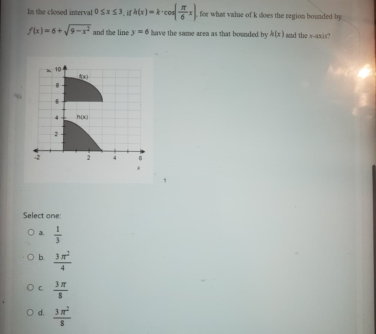 In the closed interval 0 ≤x≤ 3, if h(x)= k cos
f(x)=6+√9-x²
a.
104
8
co
C.
6
4
Select one:
1133
2
.O b. 3π²
4
55100
3
8
O d. 377²
8
f(x)
h(x)
・COS X).
and the line y = 6 have the same area as that bounded by h(x) and the x-axis?
2
4
6
X
for what value of k does the region bounded by