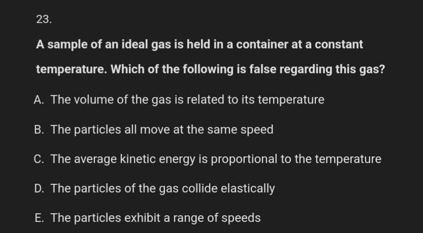 23.
A sample of an ideal gas is held in a container at a constant
temperature. Which of the following is false regarding this gas?
A. The volume of the gas is related to its temperature
B. The particles all move at the same speed
C. The average kinetic energy is proportional to the temperature
D. The particles of the gas collide elastically
E. The particles exhibit a range of speeds