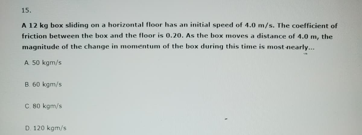 15.
A 12 kg box sliding on a horizontal floor has an initial speed of 4.0 m/s. The coefficient of
friction between the box and the floor is 0.20. As the box moves a distance of 4.0 m, the
magnitude of the change in momentum of the box during this time is most nearly...
A. 50 kgm/s
B. 60 kgm/s
C. 80 kgm/s
D. 120 kgm/s