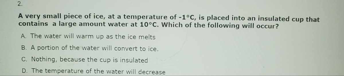 2.
A very small piece of ice, at a temperature of -1°C, is placed into an insulated cup that
contains a large amount water at 10°C. Which of the following will occur?
A. The water will warm up as the ice melts
B. A portion of the water will convert to ice.
C. Nothing, because the cup is insulated
D. The temperature of the water will decrease