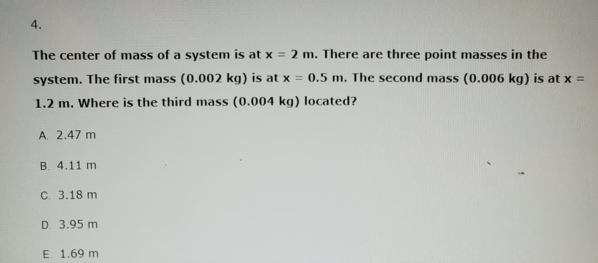 4.
The center of mass of a system is at x = 2 m. There are three point masses in the
system. The first mass (0.002 kg) is at x = 0.5 m. The second mass (0.006 kg) is at x =
1.2 m. Where is the third mass (0.004 kg) located?
A. 2.47 m
B. 4.11 m
C. 3.18 m
D. 3.95 m
E. 1.69 m