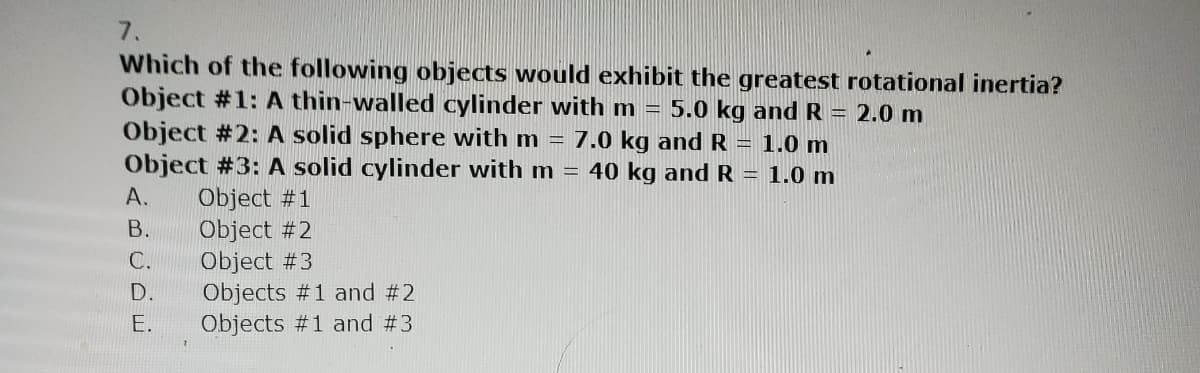 7.
Which of the following objects would exhibit the greatest rotational inertia?
Object #1: A thin-walled cylinder with m = 5.0 kg and R = 2.0 m
Object #2: A solid sphere with m = 7.0 kg and R = 1.0 m
Object #3: A solid cylinder with m = 40 kg and R = 1.0 m
Object #1
Object #2
Object #3
Objects #1 and #2
Objects #1 and #3
A.
B.
C.
D.
E.