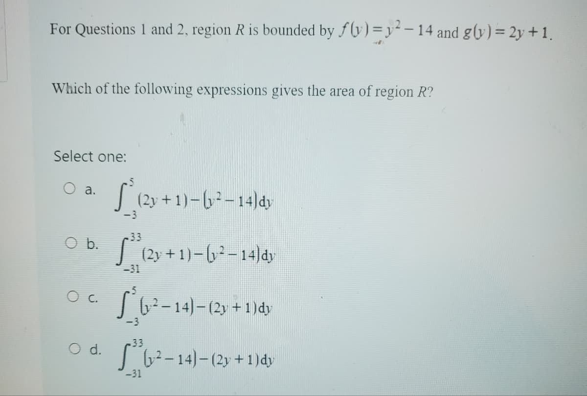For Questions 1 and 2, region R is bounded by f(y) = y²2-14 and g(y) = 2y + 1.
Which of the following expressions gives the area of region R?
Select one:
a.
O b.
C.
S (2+1)-6²-14/4)
-3
.33
S³ (2y + 1) – (y ² – 14)dy
S (1²-14)
(y² −14) — (2y + 1) dy
-3
.33
O d. (²-14)-(2y + 1) dy
-31