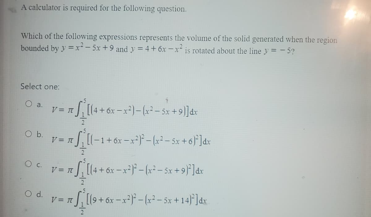 A calculator is required for the following question.
Which of the following expressions represents the volume of the solid generated when the region
bounded by y=x²-5x +9 and y = 4+ 6x-x² is rotated about the line y = -5?
Select one:
a.
O b.
O. C.
O d.
π S₁ [(4 + 6x − x²) — (x² − 5x + 9)]dx
2
V = π
V = π
V = π
2
V = π
[(-1+6x-x²)²-(x²= 5x + 6)²]dx
₁ [(4 + 6x -x²)²-(x² - 5x + 9)²]dx
1/2
5
π S₁ [(9+ 6x-x²)²-(x² - 5x+14)²]dx