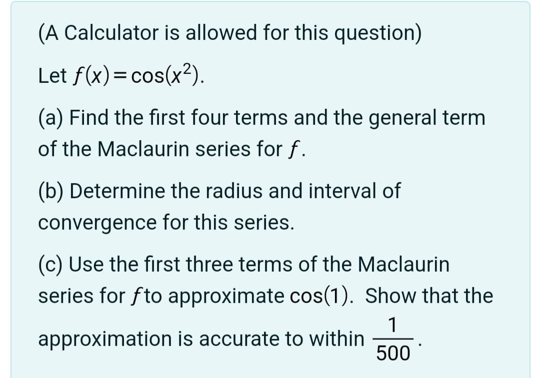 (A Calculator is allowed for this question)
Let f(x) = cos(x²).
(a) Find the first four terms and the general term
of the Maclaurin series for f.
(b) Determine the radius and interval of
convergence for this series.
(c) Use the first three terms of the Maclaurin
series for fto approximate cos(1). Show that the
1
approximation is accurate to within
500