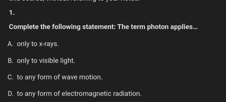 1.
Complete the following statement: The term photon applies...
A. only to x-rays.
B. only to visible light.
C. to any form of wave motion.
D. to any form of electromagnetic radiation.