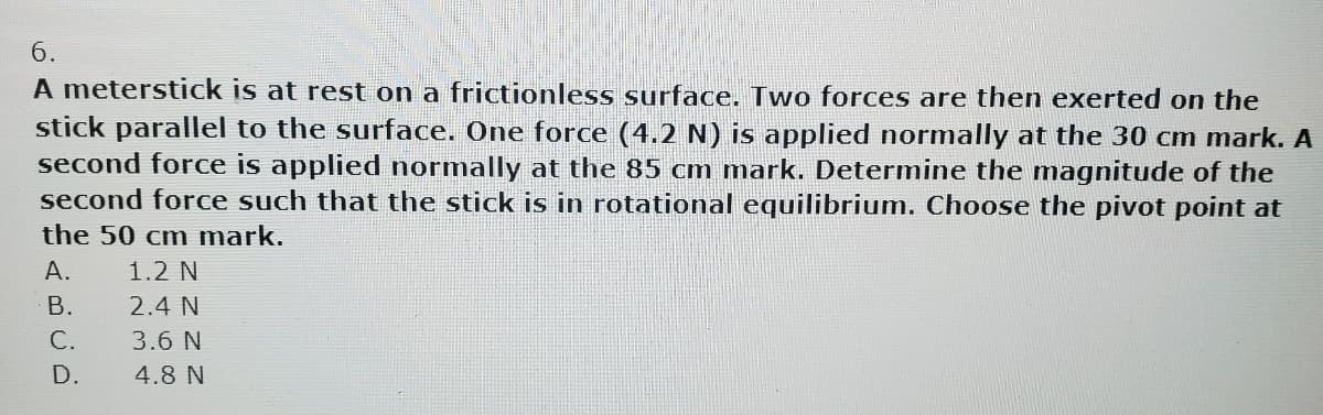 6.
A meterstick is at rest on a frictionless surface. Two forces are then exerted on the
stick parallel to the surface. One force (4.2 N) is applied normally at the 30 cm mark. A
second force is applied normally at the 85 cm mark. Determine the magnitude of the
second force such that the stick is in rotational equilibrium. Choose the pivot point at
the 50 cm mark.
A.
B.
C.
D.
1.2 N
2.4 N
3.6 N
4.8 N