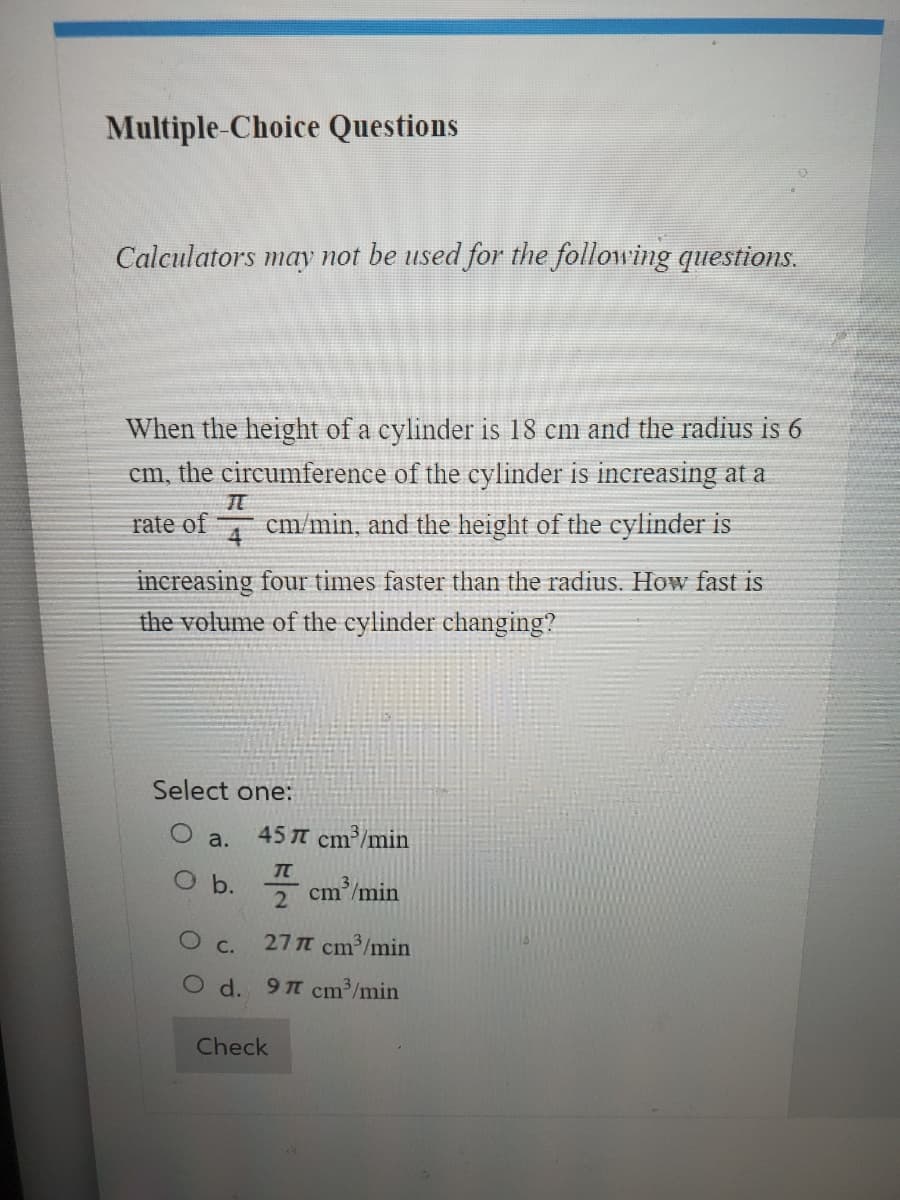 Multiple-Choice Questions
Calculators may not be used for the following questions.
When the height of a cylinder is 18 cm and the radius is 6
cm, the circumference of the cylinder is increasing at a
cm/min, and the height of the cylinder is
IL
rate of
increasing four times faster than the radius. How fast is
the volume of the cylinder changing?
Select one:
a.
O b.
O
C.
d.
457 cm³/min
TU
2
27 π cm³/min
97 cm³/min
Check
cm/min