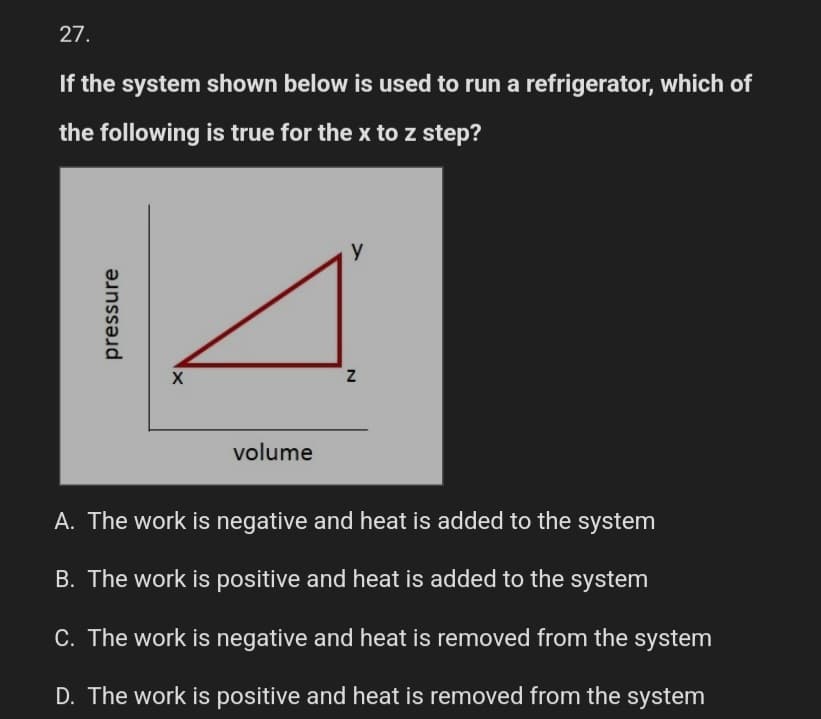 27.
If the system shown below is used to run a refrigerator, which of
the following is true for the x to z step?
pressure
X
volume
y
N
A. The work is negative and heat is added to the system
B. The work is positive and heat is added to the system
C. The work is negative and heat is removed from the system
D. The work is positive and heat is removed from the system