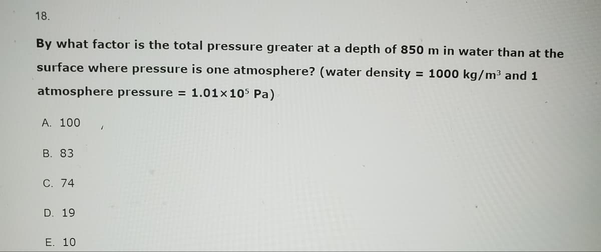 18.
By what factor is the total pressure greater at a depth of 850 m in water than at the
surface where pressure is one atmosphere? (water density = 1000 kg/m³ and 1
atmosphere pressure = 1.01x105 Pa)
A. 100
B. 83
C. 74
D. 19
E. 10