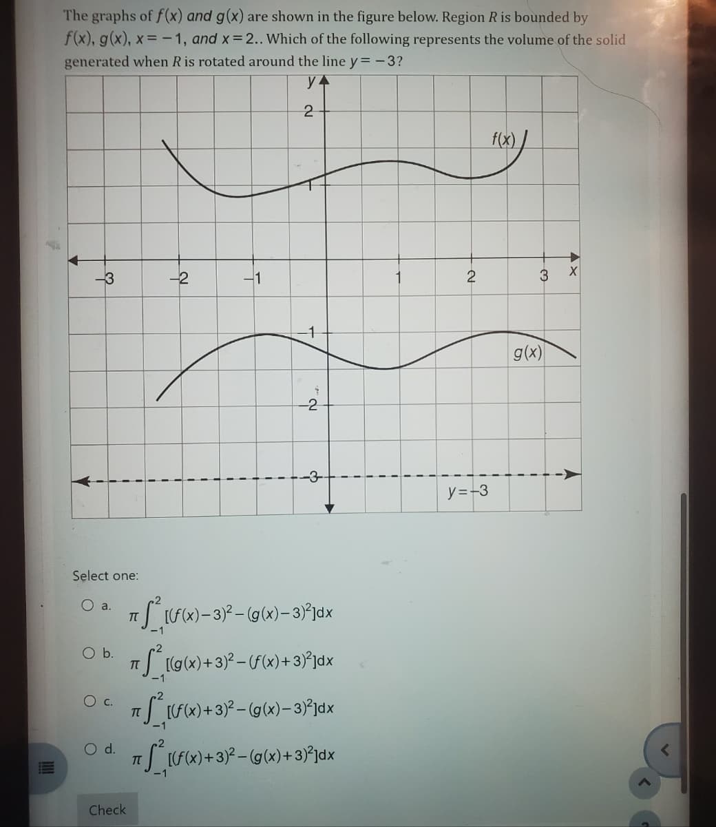 The graphs of f(x) and g(x) are shown in the figure below. Region R is bounded by
f(x), g(x), x= -1, and x=2.. Which of the following represents the volume of the solid
generated when R is rotated around the line y=-3?
у 4
-3
Select one:
O a.
O b.
O C.
O d.
Check
-2
π
1
πT
1
i
2
1
-2
T
7 S² [(f(x)- 3)² – (g(x)-3)²]dx
-3-
[(g(x) + 3)² – (f(x)+ 3)²]dx
((x) + 3)²-(g(x)-3)-²x
T
π S²_[(f(x) + 3)² – (g(x)+3)³]dx
-1
i
1
2
y=-3
f(x)/
3
g(x)
X