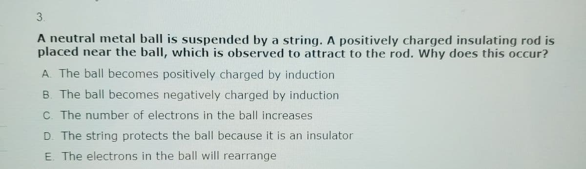 3.
A neutral metal ball is suspended by a string. A positively charged insulating rod is
placed near the ball, which is observed to attract to the rod. Why does this occur?
A. The ball becomes positively charged by induction.
B. The ball becomes negatively charged by induction
C. The number of electrons in the ball increases
D. The string protects the ball because it is an insulator
E. The electrons in the ball will rearrange
