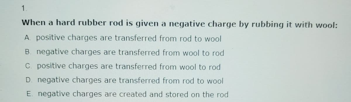 1.
When a hard rubber rod is given a negative charge by rubbing it with wool:
A. positive charges are transferred from rod to wool
B. negative charges are transferred from wool to rod
C. positive charges are transferred from wool to rod
D. negative charges are transferred from rod to wool
E. negative charges are created and stored on the rod