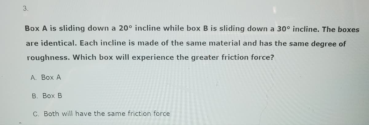 3.
Box A is sliding down a 20° incline while box B is sliding down a 30° incline. The boxes
are identical. Each incline is made of the same material and has the same degree of
roughness. Which box will experience the greater friction force?
A. Box A
B. Box B
C. Both will have the same friction force