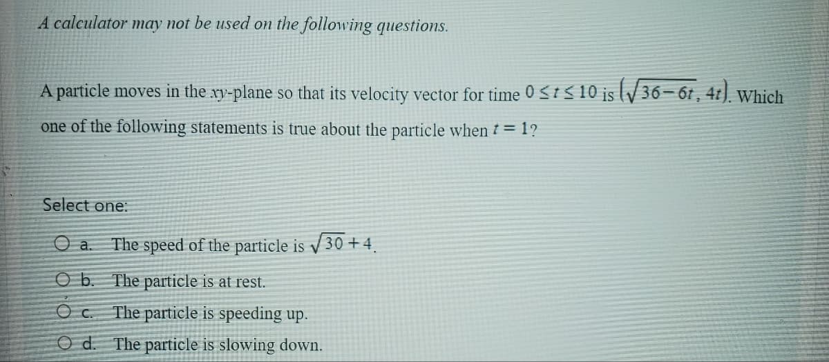 A calculator may not be used on the following questions.
A particle moves in the xy-plane so that its velocity vector for time 0 <<10 is (√36-67, 4t). Which
one of the following statements is true about the particle when * = 1?
Select one:
a.
The speed of the particle is √30 +4.
O b. The particle is at rest.
Oc. The particle is speeding up.
Od. The particle is slowing down.