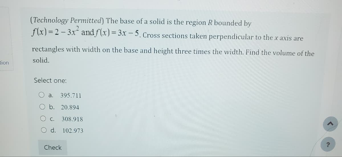tion
(Technology Permitted) The base of a solid is the region R bounded by
f(x)=2-3x² and f(x) = 3x - 5. Cross sections taken perpendicular to the x axis are
rectangles with width on the base and height three times the width. Find the volume of the
solid.
Select one:
a. 395.711
b. 20.894
C. 308.918
d. 102.973
Check
?