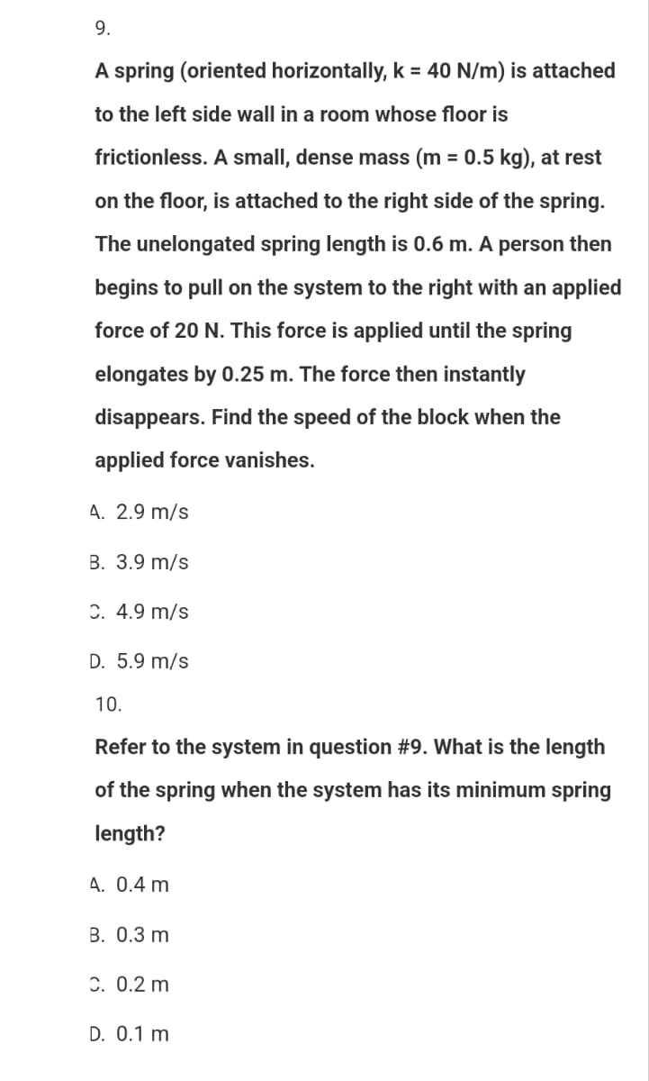 9.
A spring (oriented horizontally, k = 40 N/m) is attached
to the left side wall in a room whose floor is
frictionless. A small, dense mass (m = 0.5 kg), at rest
on the floor, is attached to the right side of the spring.
The unelongated spring length is 0.6 m. A person then
begins to pull on the system to the right with an applied
force of 20 N. This force is applied until the spring
elongates by 0.25 m. The force then instantly
disappears. Find the speed of the block when the
applied force vanishes.
4. 2.9 m/s
B. 3.9 m/s
C. 4.9 m/s
D. 5.9 m/s
10.
Refer to the system in question #9. What is the length
of the spring when the system has its minimum spring
length?
A. 0.4 m
B. 0.3 m
C. 0.2 m
D. 0.1 m