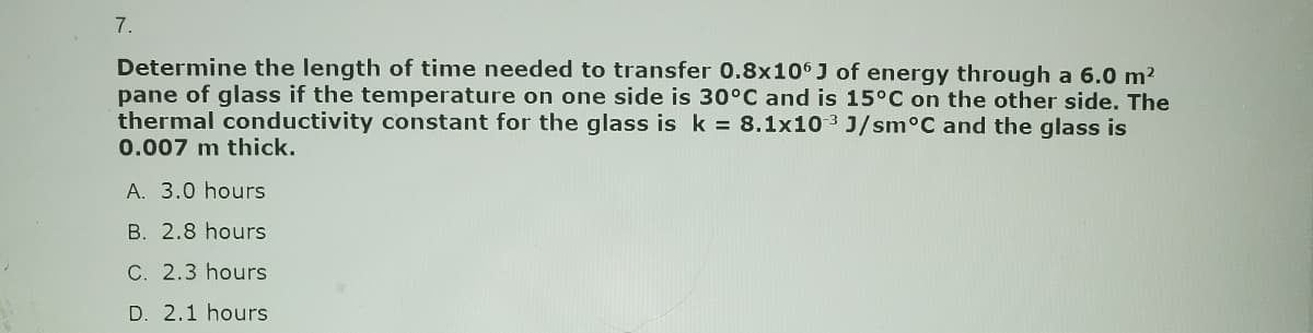 7.
Determine the length of time needed to transfer 0.8x106 J of energy through a 6.0 m²
pane of glass if the temperature on one side is 30°C and is 15°C on the other side. The
thermal conductivity constant for the glass is k = 8.1x103 J/sm°C and the glass is
0.007 m thick.
A. 3.0 hours
B. 2.8 hours
C. 2.3 hours
D. 2.1 hours