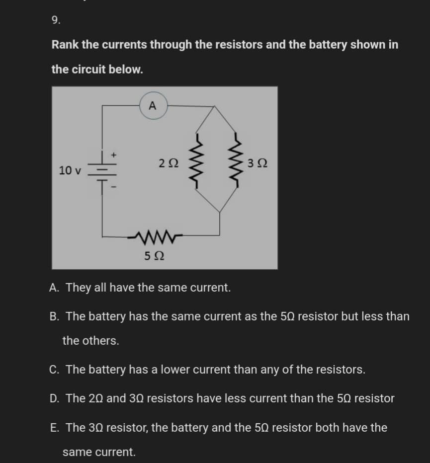 9.
Rank the currents through the resistors and the battery shown in
the circuit below.
10 v
A
292
www
5Ω
www
3 Ω
A. They all have the same current.
B. The battery has the same current as the 50 resistor but less than
the others.
C. The battery has a lower current than any of the resistors.
D. The 20 and 30 resistors have less current than the 50 resistor
E. The 30 resistor, the battery and the 50 resistor both have the
same current.