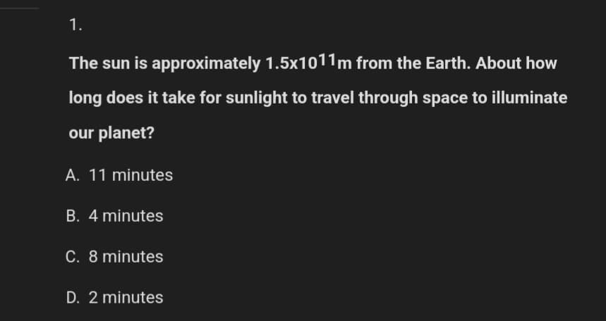 1.
The sun is approximately 1.5x1011m from the Earth. About how
long does it take for sunlight to travel through space to illuminate
our planet?
A. 11 minutes
B. 4 minutes
C. 8 minutes
D. 2 minutes