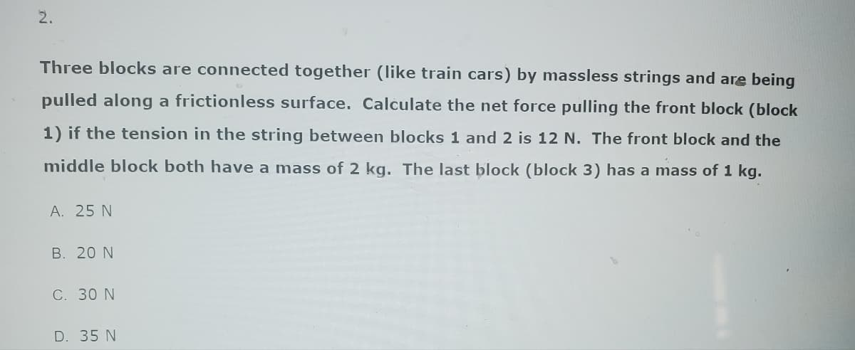 2.
Three blocks are connected together (like train cars) by massless strings and are being
pulled along a frictionless surface. Calculate the net force pulling the front block (block
1) if the tension in the string between blocks 1 and 2 is 12 N. The front block and the
middle block both have a mass of 2 kg. The last block (block 3) has a mass of 1 kg.
A. 25 N
B. 20 N
C. 30 N
D. 35 N