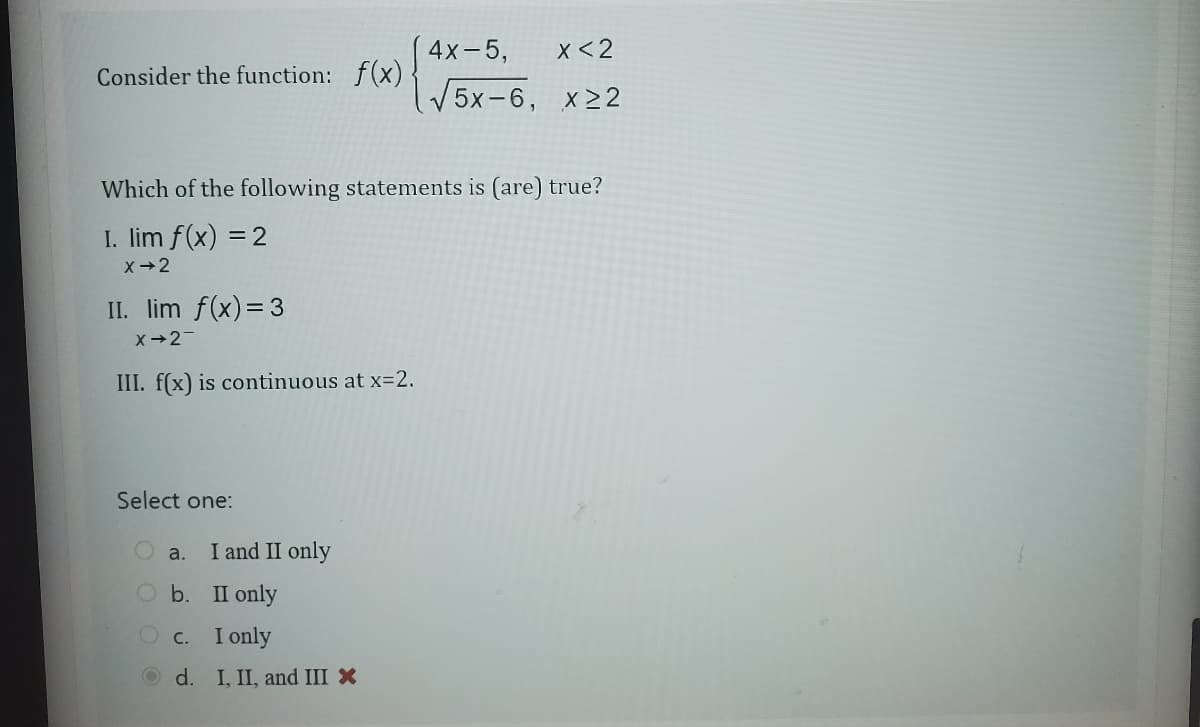 Consider the function: f(x)
Which of the following statements is (are) true?
I. lim f(x) = 2
X→2
II. lim f(x) = 3
X-2-
III. f(x) is continuous at x=2.
Select one:
a.
O b.
c.
d.
I and II only
II only
I only
4x-5,
X<2
√5x-6, x22
I, II, and III X