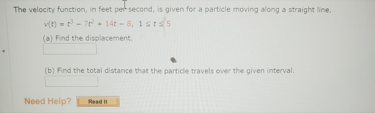 The velocity function, in feet per second, is given for a particle moving along a straight line.
v(t) = t³ - 7t² + 14t - 8, 1 ≤ t ≤ 5
(a) Find the displacement.
(b) Find the total distance that the particle travels over the given interval.
Need Help? Read It
