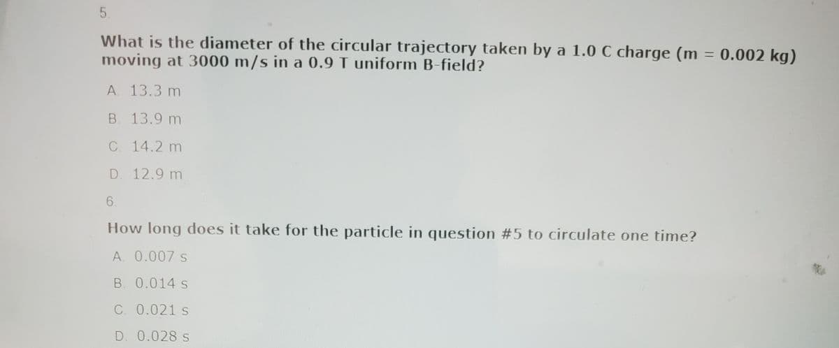 5.
What is the diameter of the circular trajectory taken by a 1.0 C charge (m = 0.002 kg)
moving at 3000 m/s in a 0.9 T uniform B-field?
A. 13.3 m
B. 13.9 m
C. 14.2 m
D. 12.9 m
6.
How long does it take for the particle in question #5 to circulate one time?
A. 0.007 s
B. 0.014 s
C. 0.021 s
D. 0.028 s
