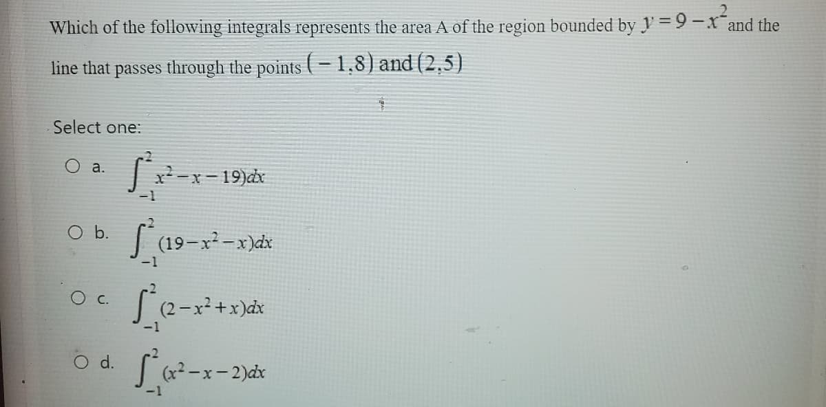 Which of the following integrals represents the area A of the region bounded by y=9-x and the
line that passes through the points (-1.8) and (2,5)
Select one:
a.
O b.
C.
O d.
S²x²
-1
.ܐ
-x-19)dx
S² (19-x²
-1
(19-x²-x)dx
S² (2-x²+x)dx
-1
-1
(x²-x-2)dx