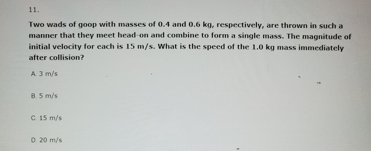 11.
Two wads of goop with masses of 0.4 and 0.6 kg, respectively, are thrown in such a
manner that they meet head-on and combine to form a single mass. The magnitude of
initial velocity for each is 15 m/s. What is the speed of the 1.0 kg mass immediately
after collision?
A. 3 m/s
B. 5 m/s
C. 15 m/s
D. 20 m/s