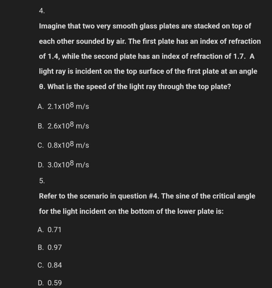 4.
Imagine that two very smooth glass plates are stacked on top of
each other sounded by air. The first plate has an index of refraction
of 1.4, while the second plate has an index of refraction of 1.7. A
light ray is incident on the top surface of the first plate at an angle
8. What is the speed of the light ray through the top plate?
A. 2.1x108 m/s
B. 2.6x108 m/s
C. 0.8x108 m/s
D. 3.0x108 m/s
5.
Refer to the scenario in question #4. The sine of the critical angle
for the light incident on the bottom of the lower plate is:
A. 0.71
B. 0.97
C. 0.84
D. 0.59