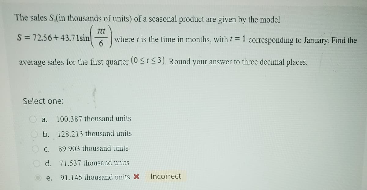 The sales S (in thousands of units) of a seasonal product are given by the model
Ttt
S = 72.56+43.71sin
6
average sales for the first quarter (0 ≤t≤3). Round your answer to three decimal places.
Select one:
where t is the time in months, with t = 1 corresponding to January. Find the
a. 100.387 thousand units
b. 128.213 thousand units
C. 89.903 thousand units
d.
71.537 thousand units
91.145 thousand units X Incorrect
e.