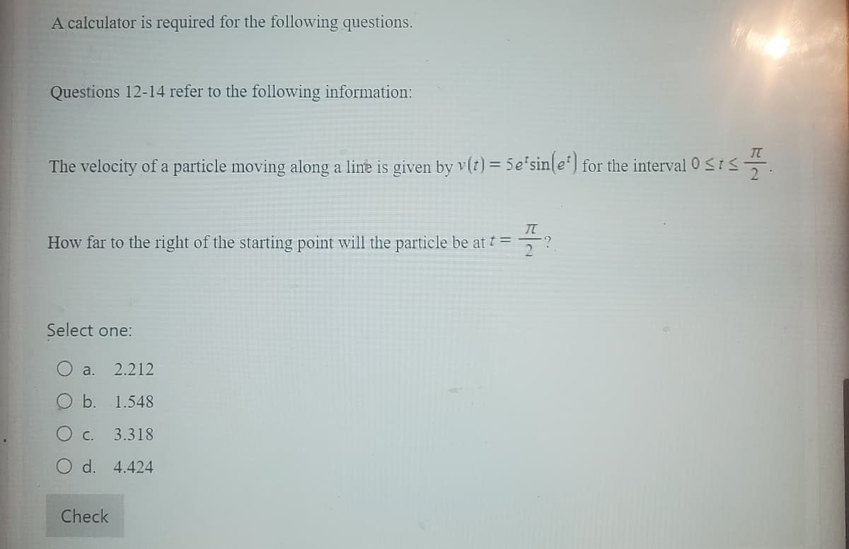 A calculator is required for the following questions.
Questions 12-14 refer to the following information:
The velocity of a particle moving along a line is given by v(t) = 5e'sin(e) for the interval 0 ≤ts
IT
How far to the right of the starting point will the particle be at t =
Select one:
a. 2.212
O b. 1.548
О с.
3.318
O d. 4.424
Check
2
TT