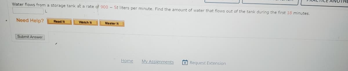 Water flows from a storage tank at a rate of 900 - 5t liters per minute. Find the amount of water that flows out of the tank during the first 18 minutes.
L
Need Help?
Submit Answer
Read It
Watch It
Master It
Home
My Assignments +Request Extension