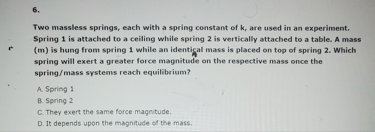 6.
Two massless springs, each with a spring constant of k, are used in an experiment.
Spring 1 is attached to a ceiling while spring 2 is vertically attached to a table. A mass
(m) is hung from spring 1 while an identical mass is placed on top of spring 2. Which
spring will exert a greater force magnitude on the respective mass once the
spring/mass systems reach equilibrium?
A. Spring 1
B. Spring 2
C. They exert the same force magnitude.
D. It depends upon the magnitude of the mass.