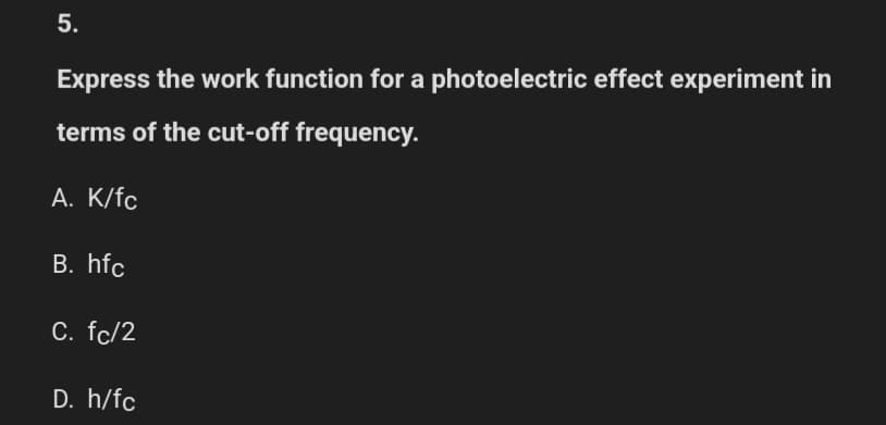 5.
Express the work function for a photoelectric effect experiment in
terms of the cut-off frequency.
A. K/fc
B. hfc
C. fc/2
D. h/fc