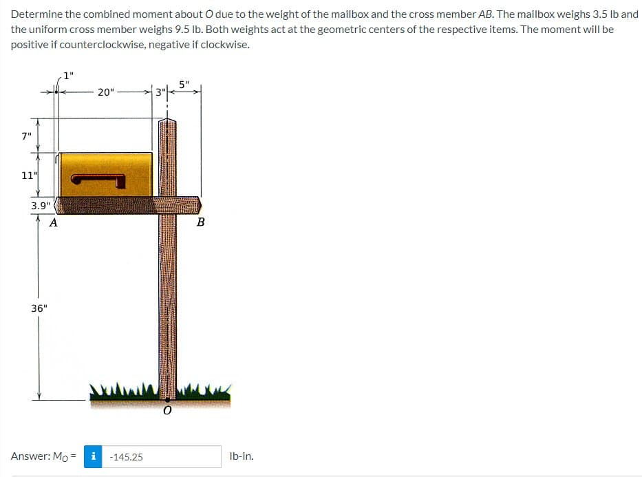 Determine the combined moment about O due to the weight of the mailbox and the cross member AB. The mailbox weighs 3.5 lb and
the uniform cross member weighs 9.5 lb. Both weights act at the geometric centers of the respective items. The moment will be
positive if counterclockwise,
negative if clockwise.
1"
20"
| 3″| 5",
7"
11"
3.9"
A
36"
Answer: Mo =
IN
-145.25
0
B
lb-in.