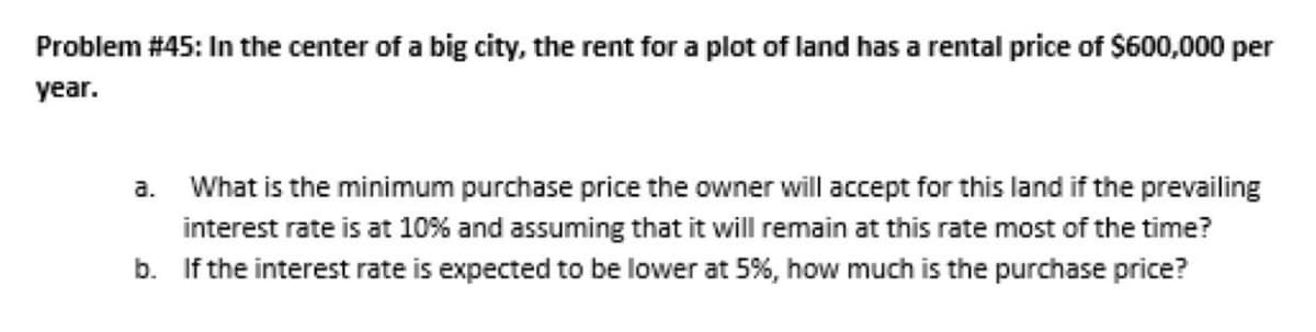 Problem # 45: In the center of a big city, the rent for a plot of land has a rental price of $600,000 per
year.
a.
What is the minimum purchase price the owner will accept for this land if the prevailing
interest rate is at 10% and assuming that it will remain at this rate most of the time?
b. If the interest rate is expected to be lower at 5%, how much is the purchase price?
