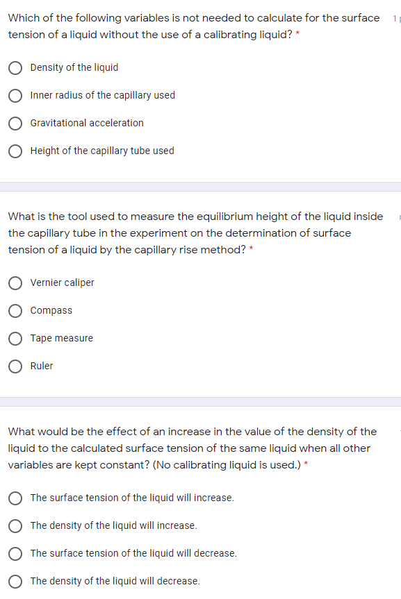 Which of the following variables is not needed to calculate for the surface
tension of a liquid without the use of a calibrating liquid? *
Density of the liquid
Inner radius of the capillary used
Gravitational acceleration
O Height of the capillary tube used
What is the tool used to measure the equilibrium height of the liquid inside
the capillary tube in the experiment on the determination of surface
tension of a liquid by the capillary rise method? *
Vernier caliper
Compass
Tape measure
Ruler
What would be the effect of an increase in the value of the density of the
liquid to the calculated surface tension of the same liquid when all other
variables are kept constant? (No calibrating liquid is used.) *
The surface tension of the liquid will increase.
The density of the liquid will increase.
The surface tension of the liquid will decrease.
O The density of the liquid will decrease.
