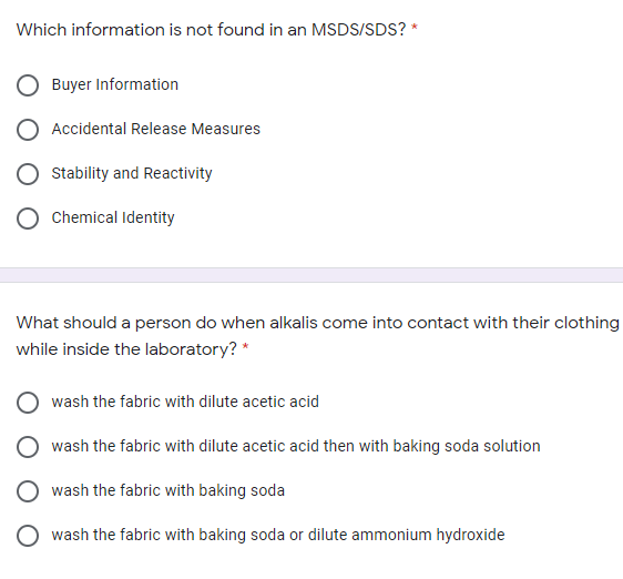 Which information is not found in an MSDS/SDS? *
Buyer Information
Accidental Release Measures
Stability and Reactivity
Chemical Identity
What should a person do when alkalis come into contact with their clothing
while inside the laboratory? *
wash the fabric with dilute acetic acid
wash the fabric with dilute acetic acid then with baking soda solution
wash the fabric with baking soda
wash the fabric with baking soda or dilute ammonium hydroxide
