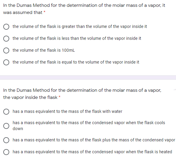 In the Dumas Method for the determination of the molar mass of a vapor, it
was assumed that *
the volume of the flask is greater than the volume of the vapor inside it
the volume of the flask is less than the volume of the vapor inside it
the volume of the flask is 100mL
the volume of the flask is equal to the volume of the vapor inside it
In the Dumas Method for the determination of the molar mass of a vapor,
the vapor inside the flask *
has a mass equivalent to the mass of the flask with water
has a mass equivalent to the mass of the condensed vapor when the flask cools
down
has a mass equivalent to the mass of the flask plus the mass of the condensed vapor
O has a mass equivalent to the mass of the condensed vapor when the flask is heated

