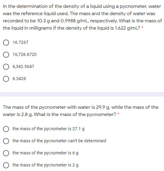 In the determination of the density of a liquid using a pycnometer, water
was the reference liquid used. The mass and the density of water was
recorded to be 10.3 g and 0.9988 g/mL, respectively. What is the mass of
the liquid in milligrams if the density of the liquid is 1.622 g/mL? *
16.7267
O 16,726.6720
O 6,342.5647
O 6.3426
The mass of the pycnometer with water is 29.9 g, while the mass of the
water is 2.8 g. What is the mass of the pycnometer? *
the mass of the pycnometer is 27.1 g
the mass of the pycnometer can't be determined
the mass of the pycnometer is 6 g
the mass of the pycnometer is 2 g
